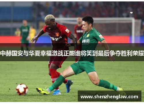 中赫国安与华夏幸福激战正酣谁将笑到最后争夺胜利荣耀